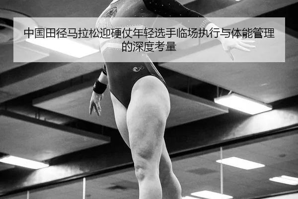 中国田径马拉松迎硬仗年轻选手临场执行与体能管理的深度考量